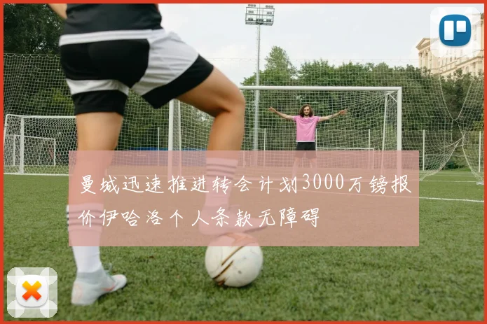 曼城迅速推进转会计划3000万镑报价伊哈洛个人条款无障碍