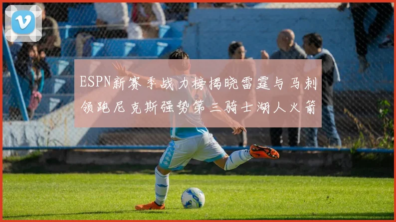 ESPN新赛季战力榜揭晓雷霆与马刺领跑尼克斯强势第三骑士湖人火箭表现不俗