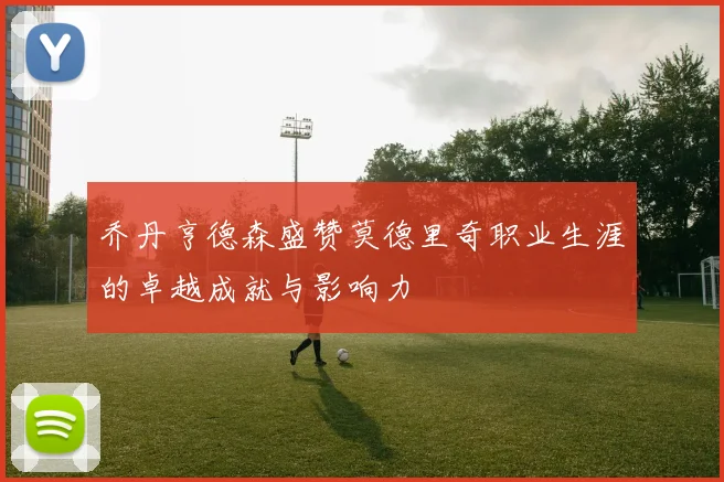 乔丹亨德森盛赞莫德里奇职业生涯的卓越成就与影响力