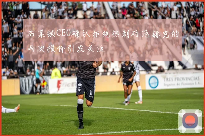 布莱顿CEO确认拒绝热刺对范赫克的两次报价引发关注