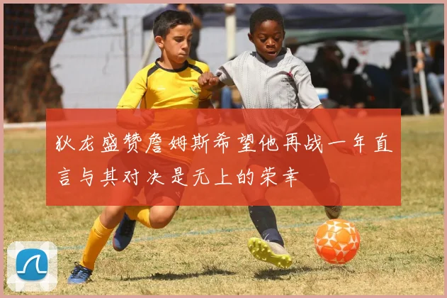 狄龙盛赞詹姆斯希望他再战一年直言与其对决是无上的荣幸