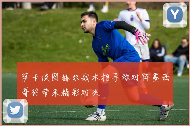 萨卡谈图赫尔战术指导称对阵墨西哥将带来精彩对决