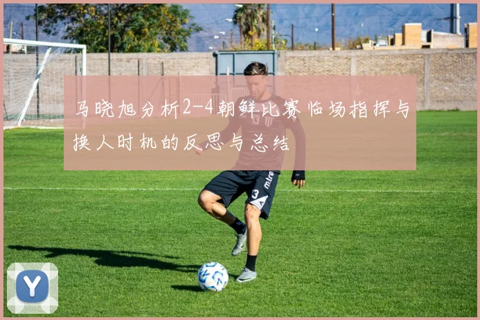 马晓旭分析2-4朝鲜比赛临场指挥与换人时机的反思与总结