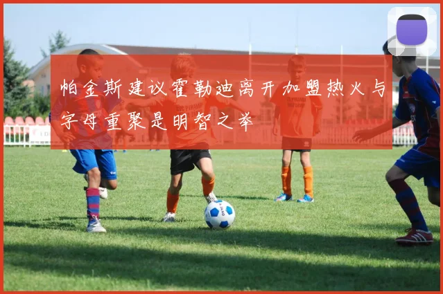 帕金斯建议霍勒迪离开加盟热火与字母重聚是明智之举