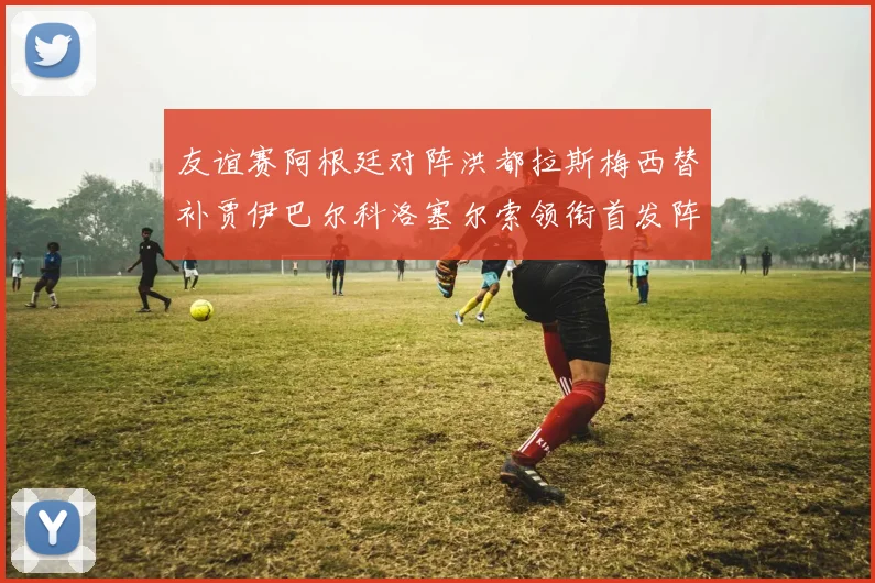 友谊赛阿根廷对阵洪都拉斯梅西替补贾伊巴尔科洛塞尔索领衔首发阵容