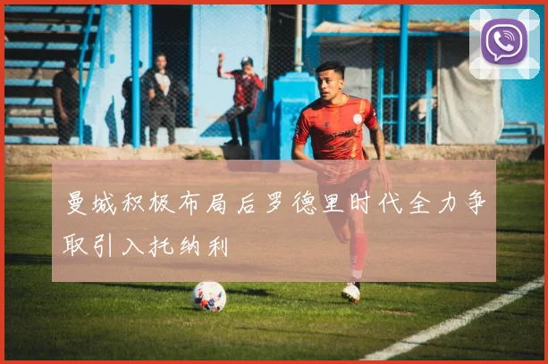 曼城积极布局后罗德里时代全力争取引入托纳利