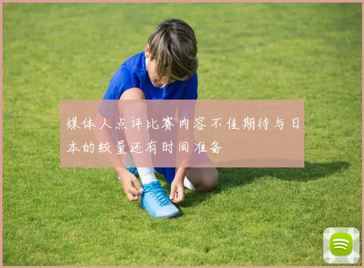 媒体人点评比赛内容不佳期待与日本的较量还有时间准备