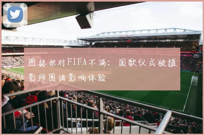 图赫尔对FIFA不满：国歌仪式被摄影师围堵影响体验