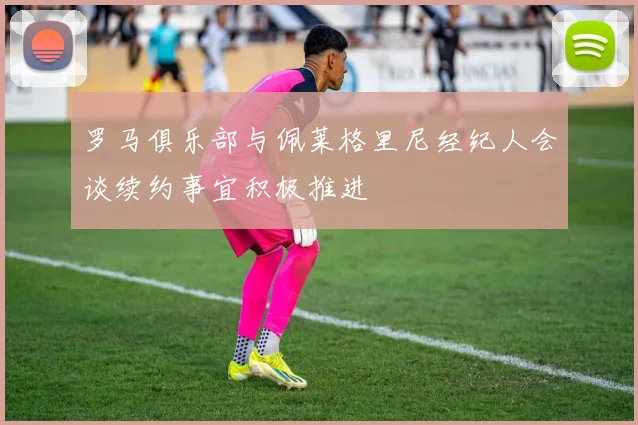 罗马俱乐部与佩莱格里尼经纪人会谈续约事宜积极推进