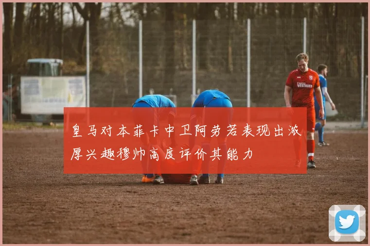 皇马对本菲卡中卫阿劳若表现出浓厚兴趣穆帅高度评价其能力
